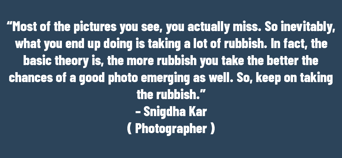 &nbsp;“Most of the pictures you see, you actually miss. So inevitably, what you end up doing is taking a lot of rubbish. In fact, the basic theory is, the more rubbish you take the better the chances of a good photo emerging as well. So, keep on taking the rubbish.” – Snigdha Kar ( Photographer ) 