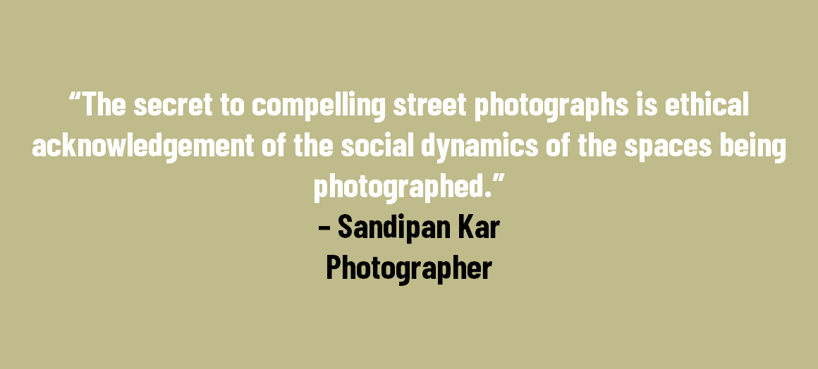 &nbsp;“The secret to compelling street photographs is ethical acknowledgement of the social dynamics of the spaces being photographed.” – Sandipan Kar Photographer 